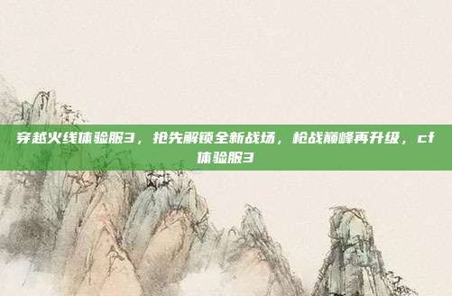 穿越火线体验服3，抢先解锁全新战场，枪战巅峰再升级，cf体验服3