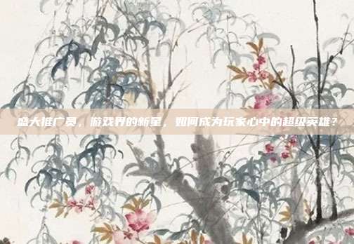 盛大推广员,游戏界的新星,如何成为玩家心中的超级英雄?