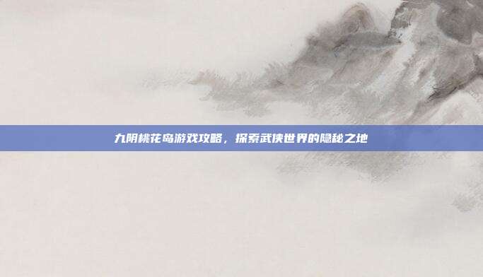 九阴桃花岛游戏攻略,探索武侠世界的隐秘之地