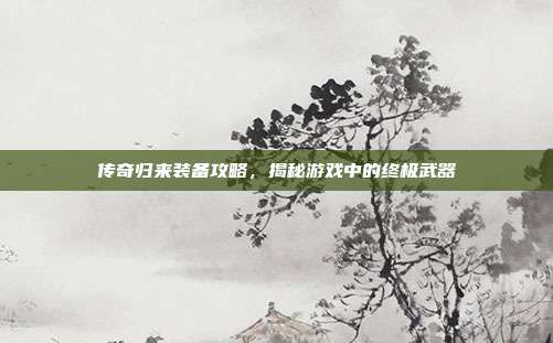 传奇归来装备攻略，揭秘游戏中的终极武器