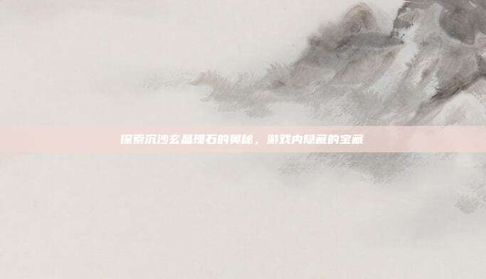 探索沉沙玄晶瑰石的奥秘,游戏内隐藏的宝藏