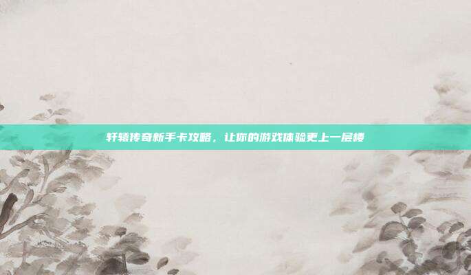 轩辕传奇新手卡攻略，让你的游戏体验更上一层楼