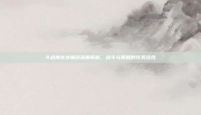斗战神龙女角色深度解析,战斗与策略的完美结合