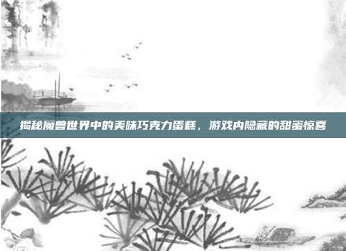 揭秘魔兽世界中的美味巧克力蛋糕,游戏内隐藏的甜蜜惊喜
