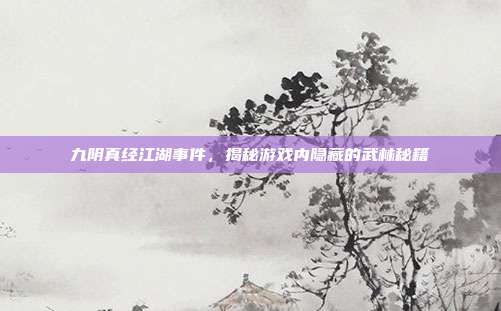 九阴真经江湖事件,揭秘游戏内隐藏的武林秘籍