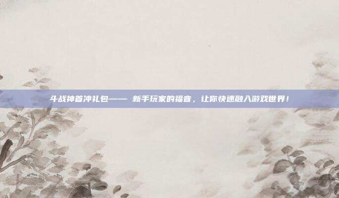 斗战神首冲礼包—— 新手玩家的福音，让你快速融入游戏世界！