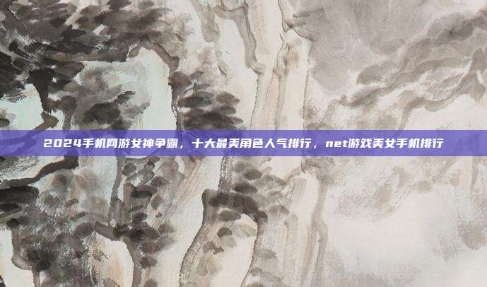 2024手机网游女神争霸，十大最美角色人气排行，net游戏美女手机排行