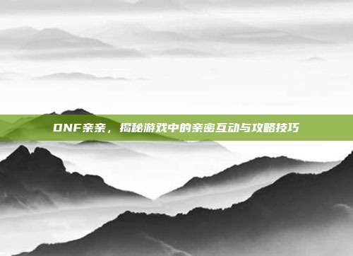 DNF亲亲，揭秘游戏中的亲密互动与攻略技巧