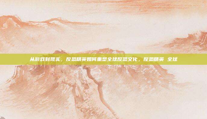 从游戏到现实，反恐精英如何重塑全球反恐文化，反恐精英 全球