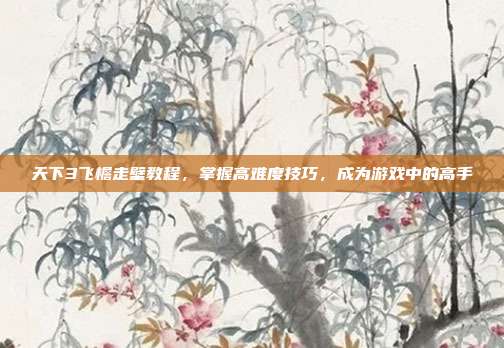 天下3飞檐走壁教程,掌握高难度技巧,成为游戏中的高手