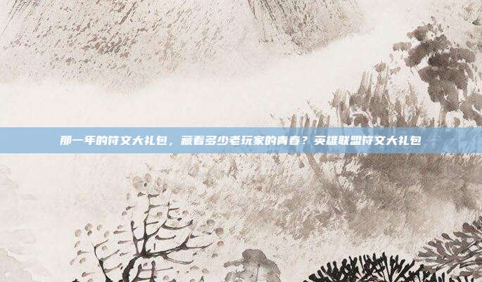那一年的符文大礼包，藏着多少老玩家的青春？英雄联盟符文大礼包