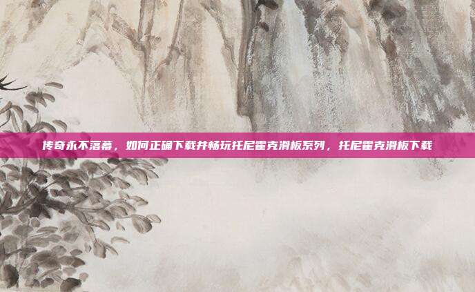 传奇永不落幕，如何正确下载并畅玩托尼霍克滑板系列，托尼霍克滑板下载