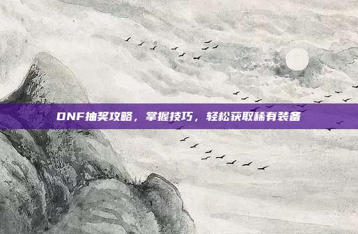 DNF抽奖攻略，掌握技巧，轻松获取稀有装备