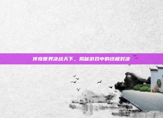 传奇世界决战天下,揭秘游戏中的终极对决