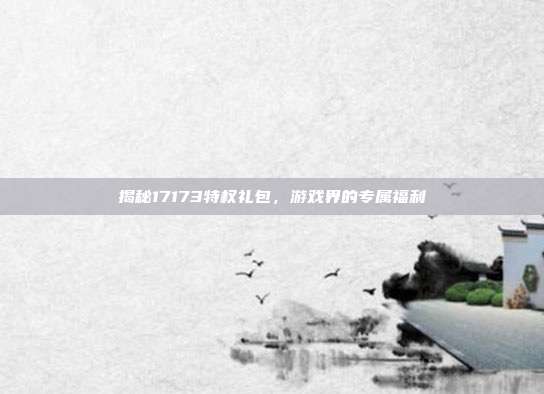揭秘17173特权礼包,游戏界的专属福利