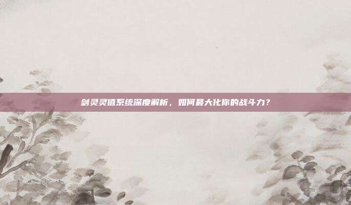 剑灵灵值系统深度解析，如何最大化你的战斗力？