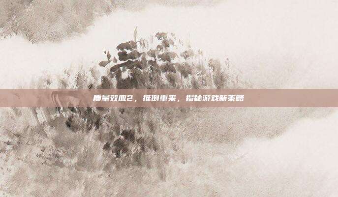 质量效应2,推倒重来,揭秘游戏新策略