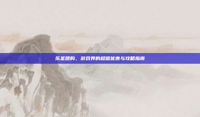 乐圣团购,游戏界的超值优惠与攻略指南