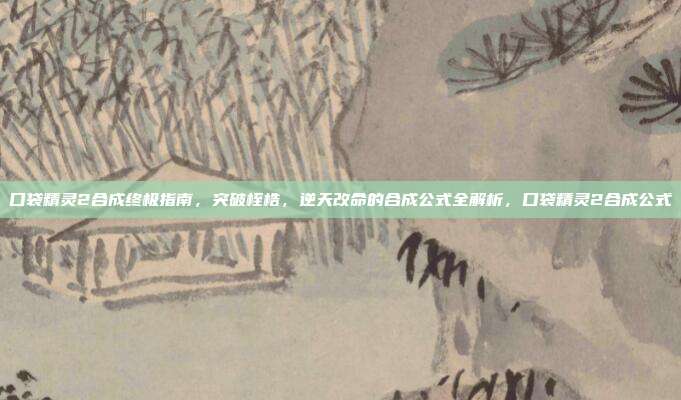 口袋精灵2合成终极指南，突破桎梏，逆天改命的合成公式全解析，口袋精灵2合成公式