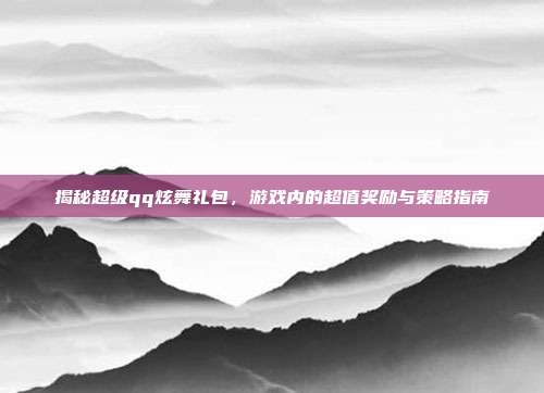 揭秘超级qq炫舞礼包，游戏内的超值奖励与策略指南