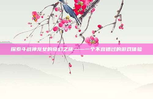 探索斗战神龙女的奇幻之旅——一个不容错过的游戏体验