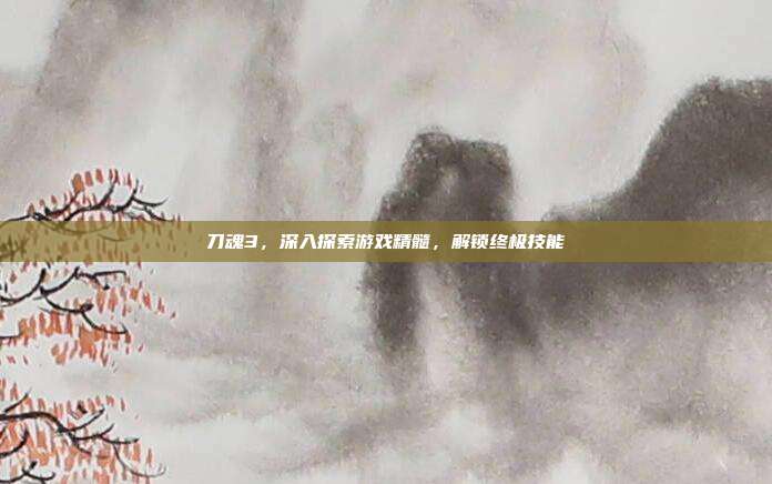 刀魂3，深入探索游戏精髓，解锁终极技能