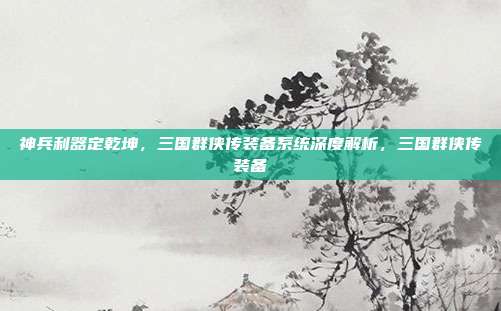 神兵利器定乾坤，三国群侠传装备系统深度解析，三国群侠传装备
