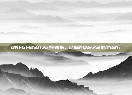 DNF6月23日活动全解析,让你的冒险之旅更加精彩!