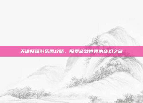 天谕妖精游乐园攻略，探索游戏世界的奇幻之旅