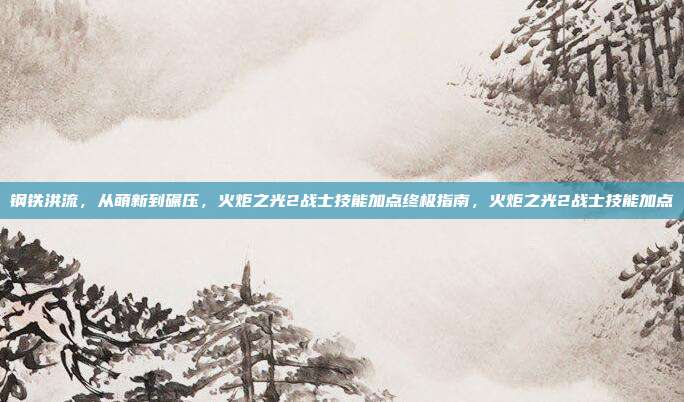 钢铁洪流，从萌新到碾压，火炬之光2战士技能加点终极指南，火炬之光2战士技能加点