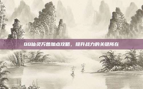 QQ仙灵万兽加点攻略,提升战力的关键所在