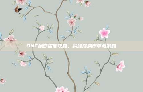 DNF绿都深渊攻略，揭秘深渊爆率与策略