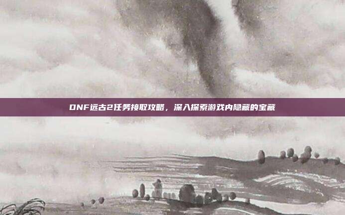 DNF远古2任务接取攻略,深入探索游戏内隐藏的宝藏
