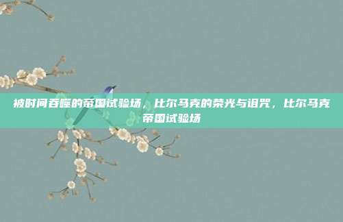 被时间吞噬的帝国试验场，比尔马克的荣光与诅咒，比尔马克帝国试验场