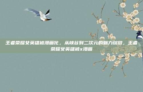 王者荣耀女英雄被漫画化，从峡谷到二次元的魅力绽放，王者荣耀女英雄被x漫画