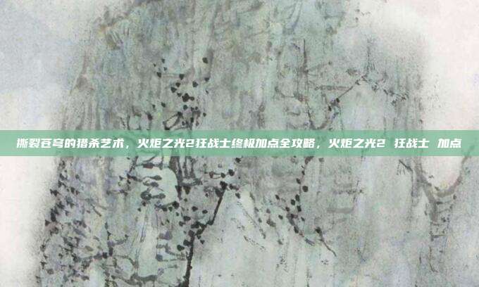 撕裂苍穹的猎杀艺术，火炬之光2狂战士终极加点全攻略，火炬之光2 狂战士 加点