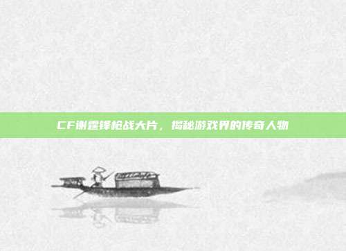 CF谢霆锋枪战大片，揭秘游戏界的传奇人物