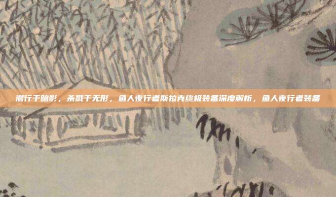 潜行于暗影，杀戮于无形，鱼人夜行者斯拉克终极装备深度解析，鱼人夜行者装备