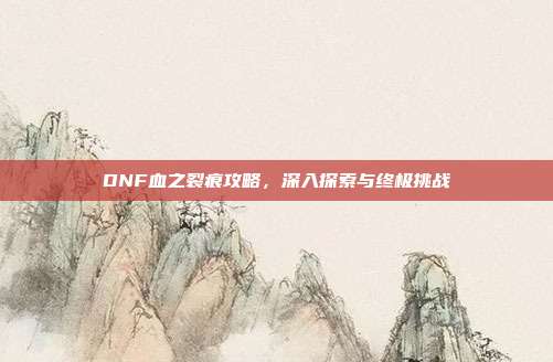 DNF血之裂痕攻略,深入探索与终极挑战