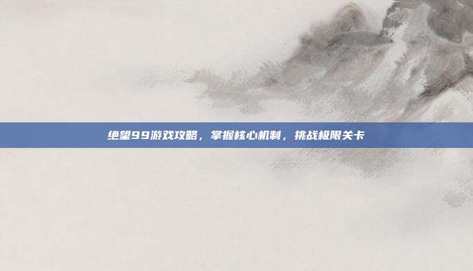 绝望99游戏攻略,掌握核心机制,挑战极限关卡