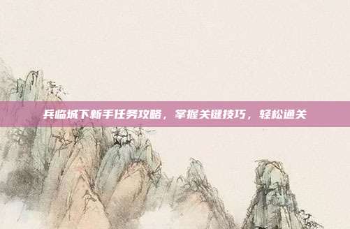 兵临城下新手任务攻略，掌握关键技巧，轻松通关