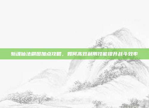 斩魂仙法刷图加点攻略,如何高效利用技能提升战斗效率
