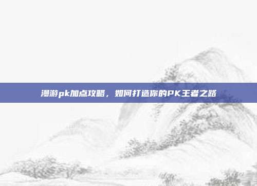 漫游pk加点攻略，如何打造你的PK王者之路