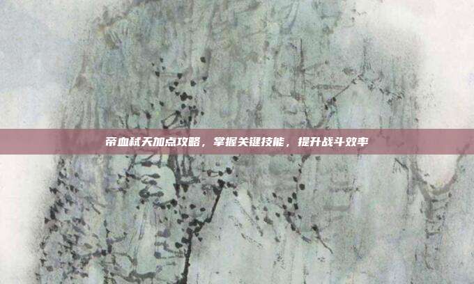 帝血弑天加点攻略,掌握关键技能,提升战斗效率