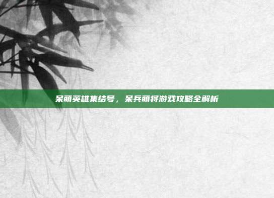 呆萌英雄集结号,呆兵萌将游戏攻略全解析