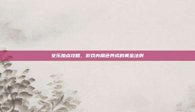 女乐加点攻略,游戏内角色养成的黄金法则