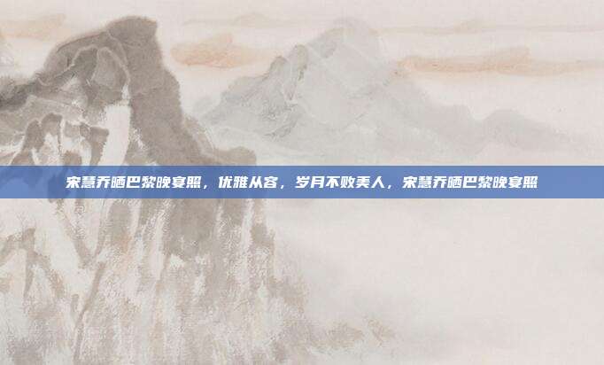 宋慧乔晒巴黎晚宴照，优雅从容，岁月不败美人，宋慧乔晒巴黎晚宴照