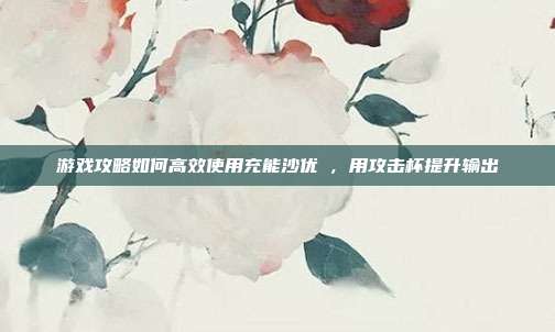 游戏攻略如何高效使用充能沙优菈,用攻击杯提升输出