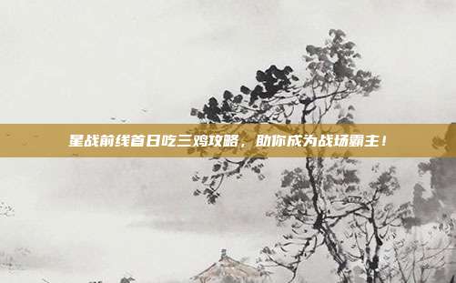 星战前线首日吃三鸡攻略,助你成为战场霸主!