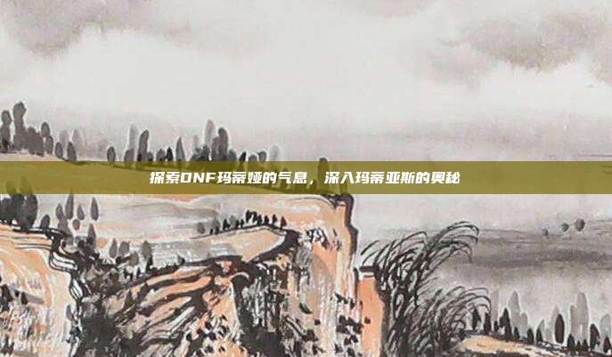 探索DNF玛蒂娅的气息,深入玛蒂亚斯的奥秘